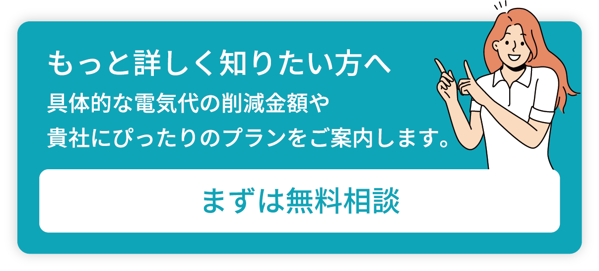 もっと詳しく知りたい方へ／具体的な電気代の削減金額や貴社にぴったりのプランをご案内します。／まずは無料相談