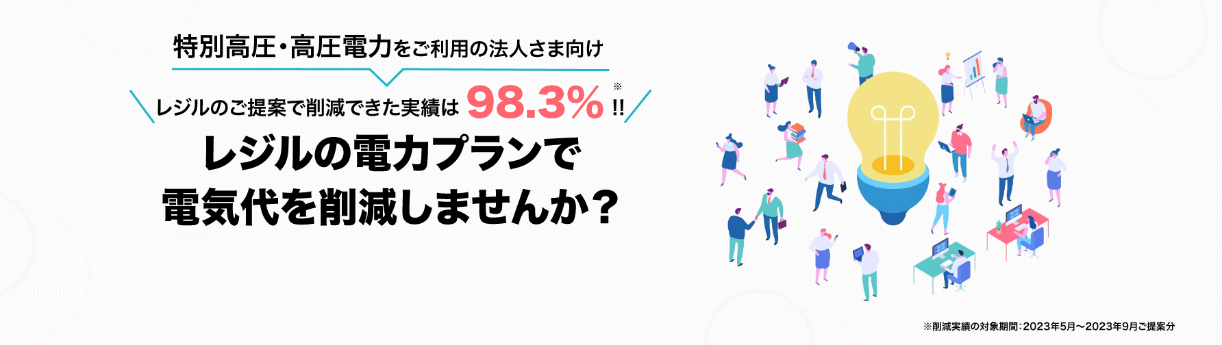 特別高圧・高圧電力をご利用の法人さま向け レジルの電力プランで電気代を削減しまんせんか? \レジルのご提案で削減できた実績は98.3%!!/
